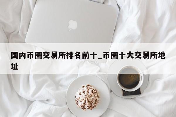 国内币圈交易所排名前十_币圈十大交易所地址-第1张图片-币选网