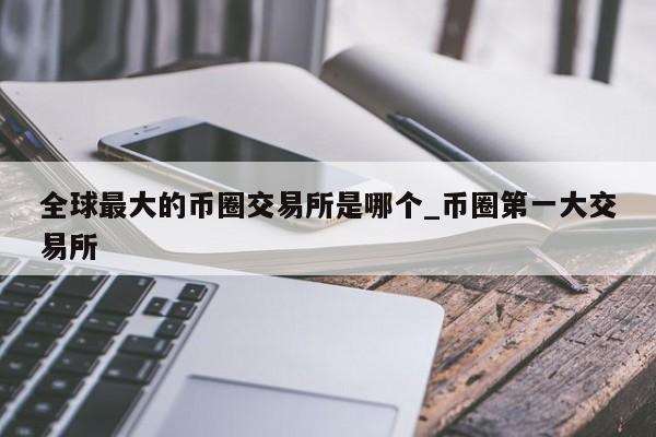 全球最大的币圈交易所是哪个_币圈第一大交易所-第1张图片-币选网
