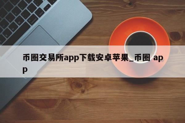 币圈交易所app下载安卓苹果_币圈 app-第1张图片-币选网