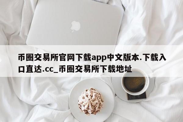 币圈交易所官网下载app中文版本.下载入口直达.cc_币圈交易所下载地址-第1张图片-币选网