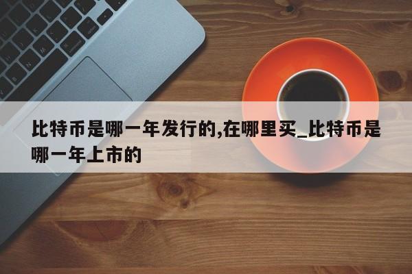 比特币是哪一年发行的,在哪里买_比特币是哪一年上市的-第1张图片-币选网