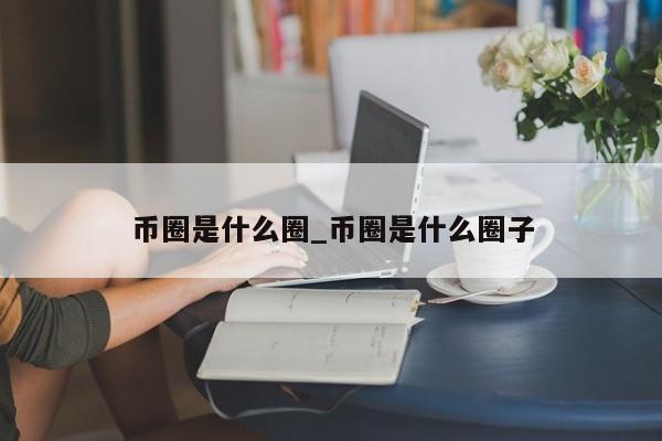币圈是什么圈_币圈是什么圈子-第1张图片-币选网