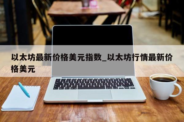以太坊最新价格美元指数_以太坊行情最新价格美元-第1张图片-币选网