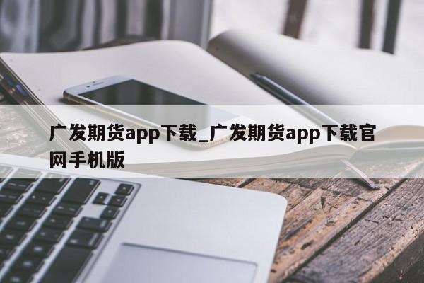 广发期货app下载_广发期货app下载官网手机版-第1张图片-币选网