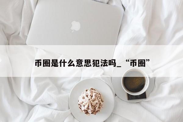 币圈是什么意思犯法吗_“币圈”-第1张图片-币选网