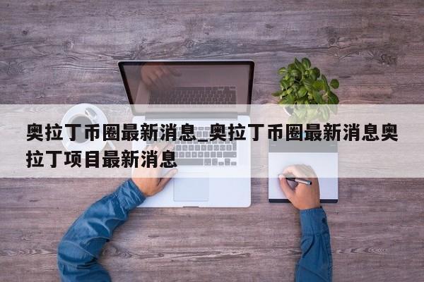 奥拉丁币圈最新消息_奥拉丁币圈最新消息奥拉丁项目最新消息-第1张图片-币选网