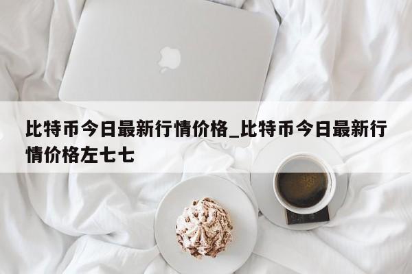 比特币今日最新行情价格_比特币今日最新行情价格左七七-第1张图片-币选网