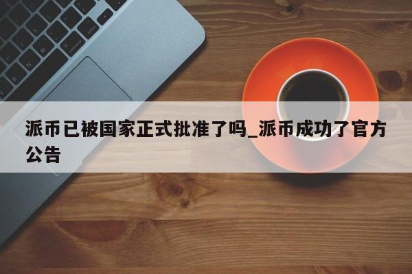 派币已被国家正式批准了吗_派币成功了官方公告-第1张图片-币选网