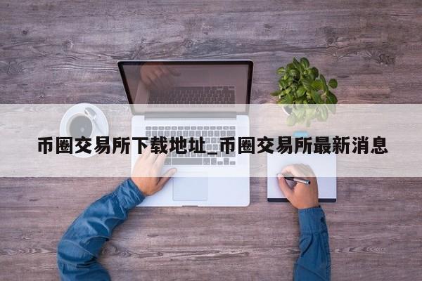 币圈交易所下载地址_币圈交易所最新消息-第1张图片-币选网