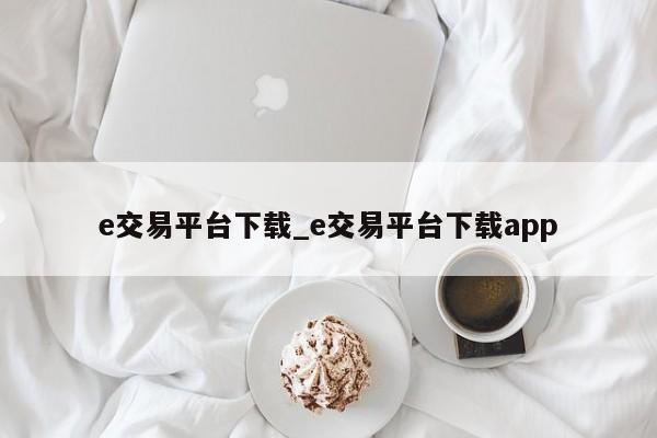 e交易平台下载_e交易平台下载app-第1张图片-币选网