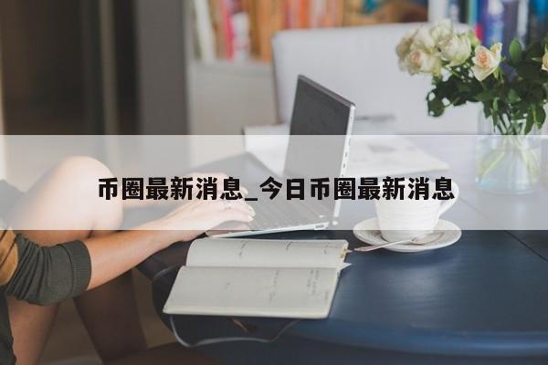 币圈最新消息_今日币圈最新消息-第1张图片-币选网