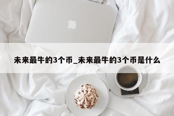 未来最牛的3个币_未来最牛的3个币是什么-第1张图片-币选网