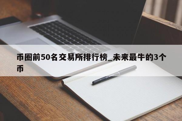币圈前50名交易所排行榜_未来最牛的3个币-第1张图片-币选网