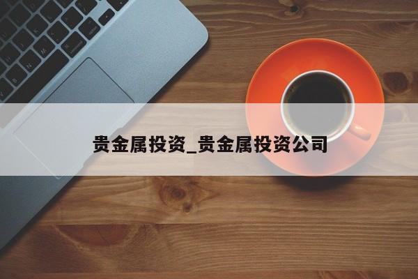 贵金属投资_贵金属投资公司-第1张图片-币选网