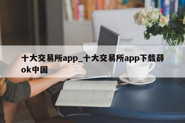 十大交易所app_十大交易所app下载薛ok中国-第1张图片-币选网