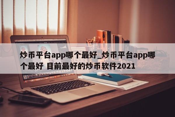 炒币平台app哪个最好_炒币平台app哪个最好 目前最好的炒币软件2021-第1张图片-币选网