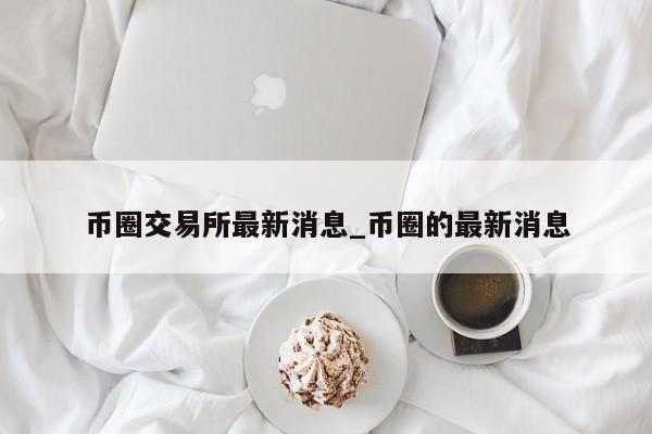 币圈交易所最新消息_币圈的最新消息-第1张图片-币选网