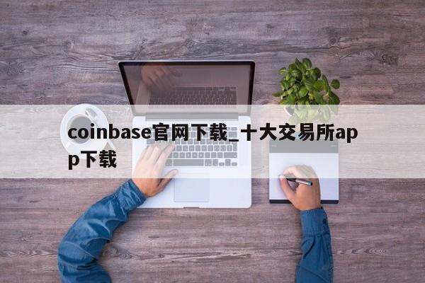 coinbase官网下载_十大交易所app下载-第1张图片-币选网
