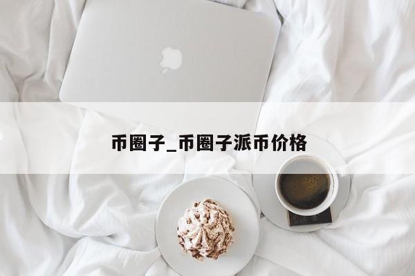 币圈子_币圈子派币价格-第1张图片-币选网