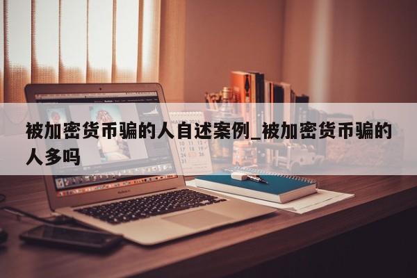 被加密货币骗的人自述案例_被加密货币骗的人多吗-第1张图片-币选网