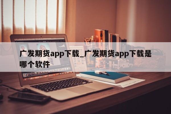 广发期货app下载_广发期货app下载是哪个软件-第1张图片-币选网