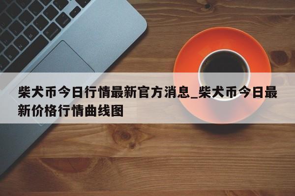 柴犬币今日行情最新官方消息_柴犬币今日最新价格行情曲线图-第1张图片-币选网