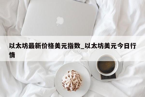 以太坊最新价格美元指数_以太坊美元今日行情-第1张图片-币选网