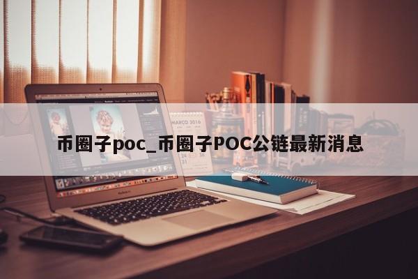 币圈子poc_币圈子POC公链最新消息-第1张图片-币选网