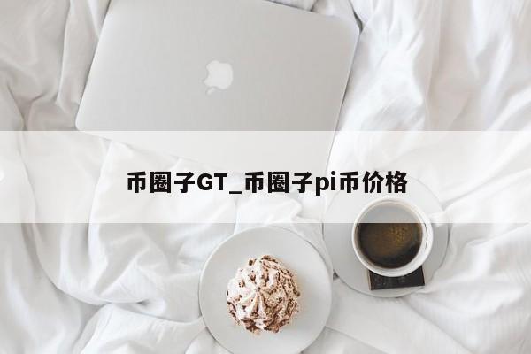 币圈子GT_币圈子pi币价格-第1张图片-币选网