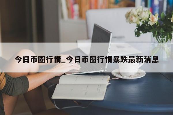今日币圈行情_今日币圈行情暴跌最新消息-第1张图片-币选网