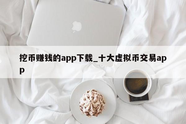 挖币赚钱的app下载_十大虚拟币交易app-第1张图片-币选网