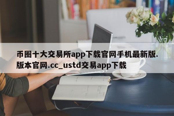 币圈十大交易所app下载官网手机最新版.版本官网.cc_ustd交易app下载-第1张图片-币选网