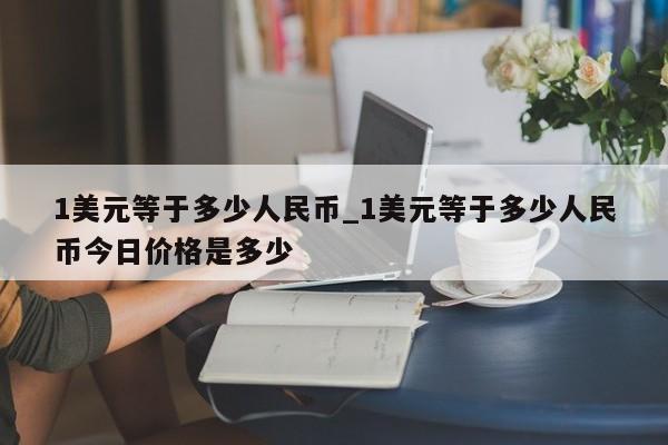1美元等于多少人民币_1美元等于多少人民币今日价格是多少-第1张图片-币选网