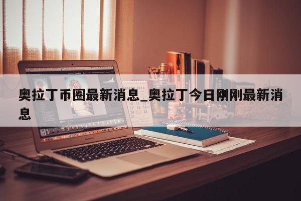 奥拉丁币圈最新消息_奥拉丁今日刚刚最新消息-第1张图片-币选网