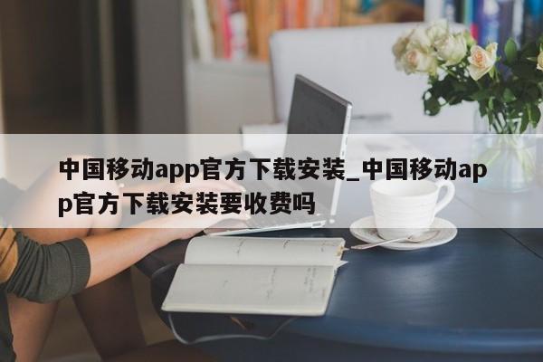 中国移动app官方下载安装_中国移动app官方下载安装要收费吗-第1张图片-币选网