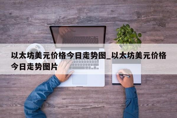 以太坊美元价格今日走势图_以太坊美元价格今日走势图片-第1张图片-币选网