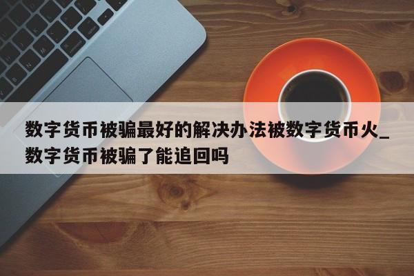 数字货币被骗最好的解决办法被数字货币火_数字货币被骗了能追回吗-第1张图片-币选网