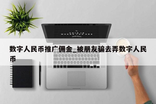 数字人民币推广佣金_被朋友骗去弄数字人民币-第1张图片-币选网