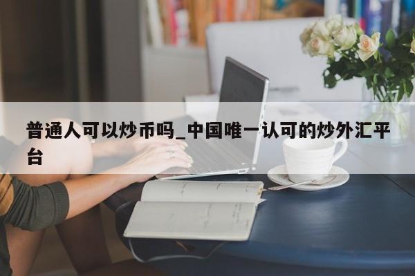普通人可以炒币吗_中国唯一认可的炒外汇平台-第1张图片-币选网