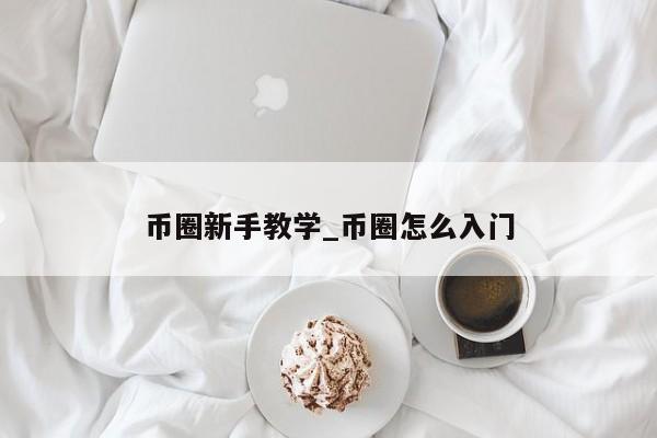 币圈新手教学_币圈怎么入门-第1张图片-币选网