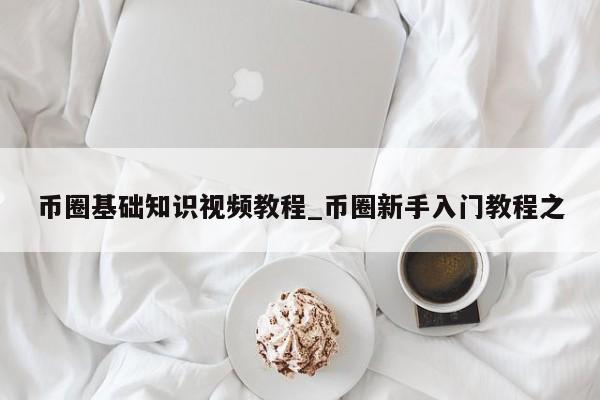 币圈基础知识视频教程_币圈新手入门教程之-第1张图片-币选网