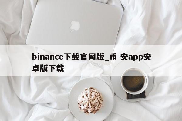 binance下载官网版_币 安app安卓版下载-第1张图片-币选网