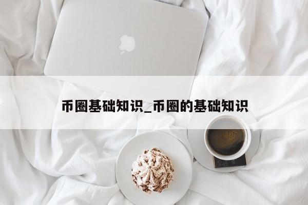 币圈基础知识_币圈的基础知识-第1张图片-币选网