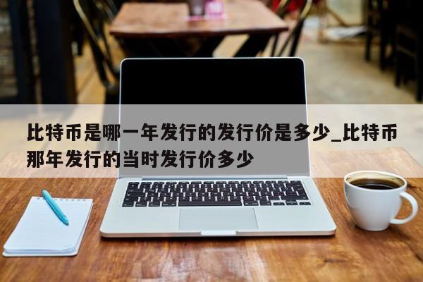 比特币是哪一年发行的发行价是多少_比特币那年发行的当时发行价多少-第1张图片-币选网