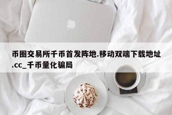 币圈交易所千币首发阵地.移动双端下载地址.cc_千币量化骗局-第1张图片-币选网