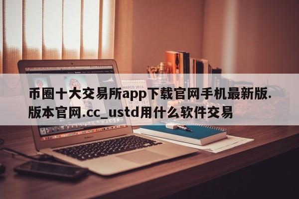 币圈十大交易所app下载官网手机最新版.版本官网.cc_ustd用什么软件交易-第1张图片-币选网