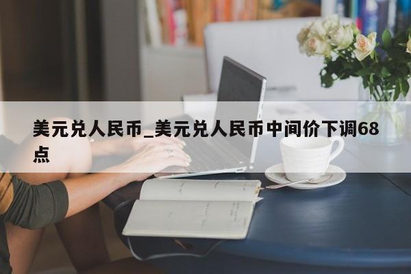 美元兑人民币_美元兑人民币中间价下调68点-第1张图片-币选网