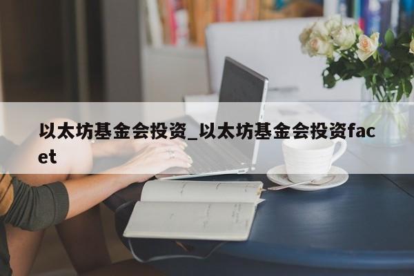 以太坊基金会投资_以太坊基金会投资facet-第1张图片-币选网