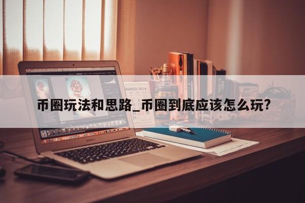 币圈玩法和思路_币圈到底应该怎么玩?-第1张图片-币选网
