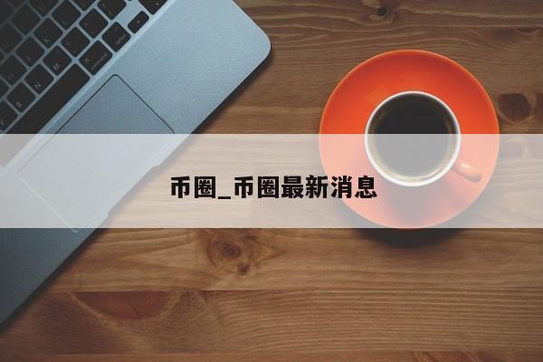 币圈_币圈最新消息-第1张图片-币选网